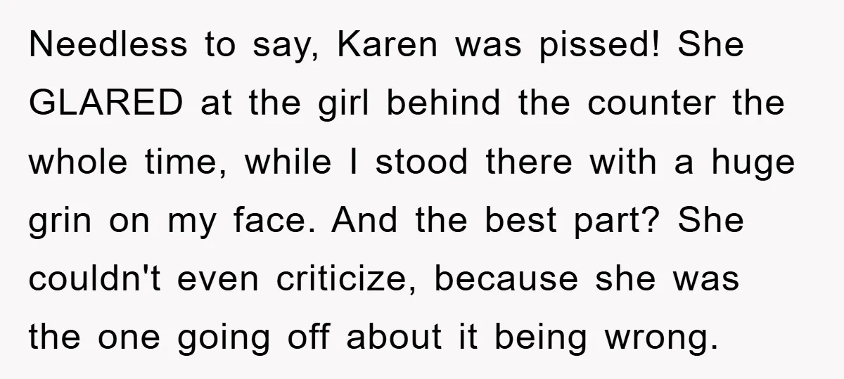 Needless to say, Karen was pissed! She GLARED at the girl behind the counter the whole time, while I stood there with a huge grin on my face. And the...