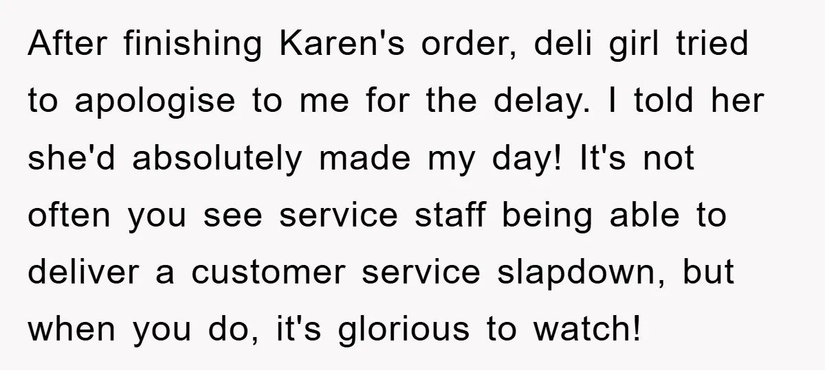 After finishing Karen's order, deli girl tried to apologise to me for the delay. I told her she'd absolutely made my day! It's not often you see service staff being...