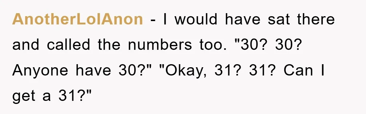 AnotherLolAnon − I would have sat there and called the numbers too. "30? 30? Anyone have 30?" "Okay, 31? 31? Can I get a 31?"