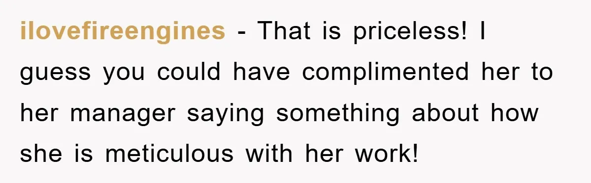 ilovefireengines − That is priceless! I guess you could have complimented her to her manager saying something about how she is meticulous with her work!