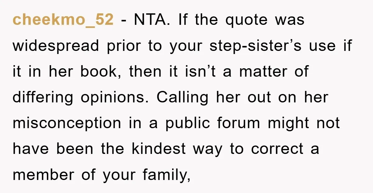 cheekmo_52 − NTA. If the quote was widespread prior to your step-sister’s use if it in her book, then it isn’t a matter of differing opinions. Calling her out on...