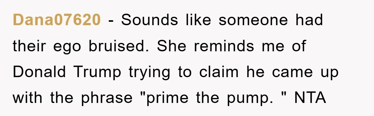 Dana07620 − Sounds like someone had their ego bruised. She reminds me of Donald Trump trying to claim he came up with the phrase "prime the pump. " NTA
