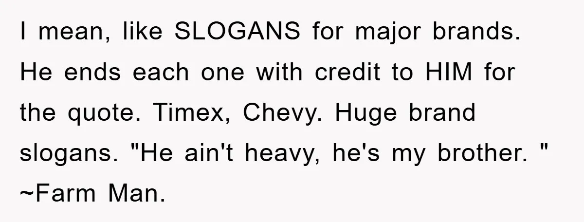 I mean, like SLOGANS for major brands. He ends each one with credit to HIM for the quote. Timex, Chevy. Huge brand slogans. "He ain't heavy, he's my brother. "...