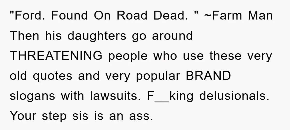 "Ford. Found On Road Dead. " ~Farm Man Then his daughters go around THREATENING people who use these very old quotes and very popular BRAND slogans with lawsuits. F__king delusionals....