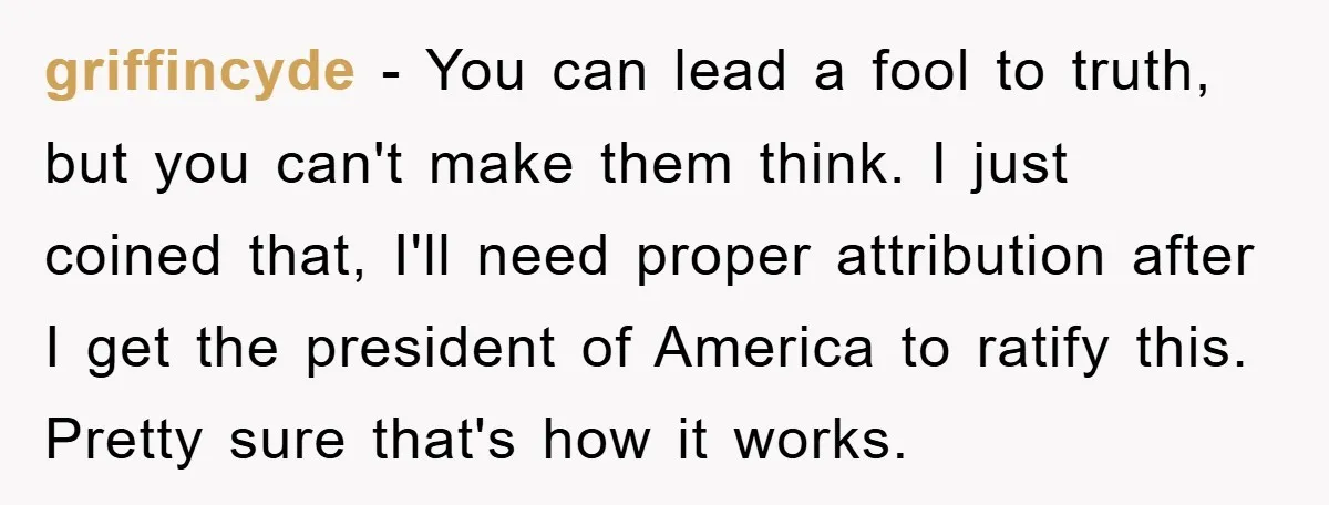 griffincyde − You can lead a fool to truth, but you can't make them think. I just coined that, I'll need proper attribution after I get the president of America...