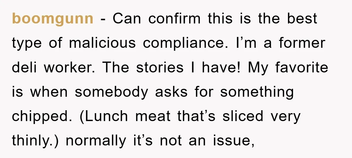 boomgunn − Can confirm this is the best type of malicious compliance. I’m a former deli worker. The stories I have! My favorite is when somebody asks for something chipped....