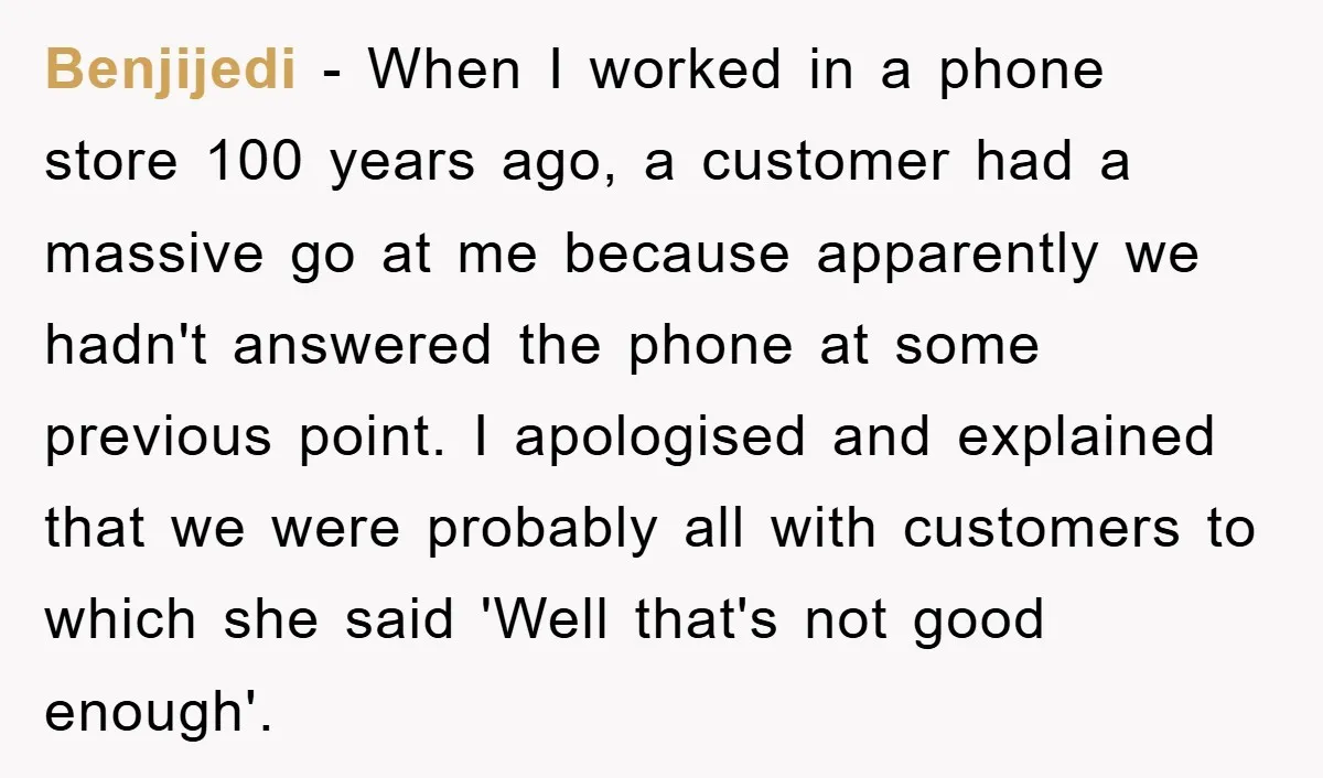 Benjijedi − When I worked in a phone store 100 years ago, a customer had a massive go at me because apparently we hadn't answered the phone at some previous...