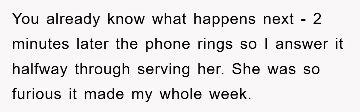 You already know what happens next - 2 minutes later the phone rings so I answer it halfway through serving her. She was so furious it made my whole week.