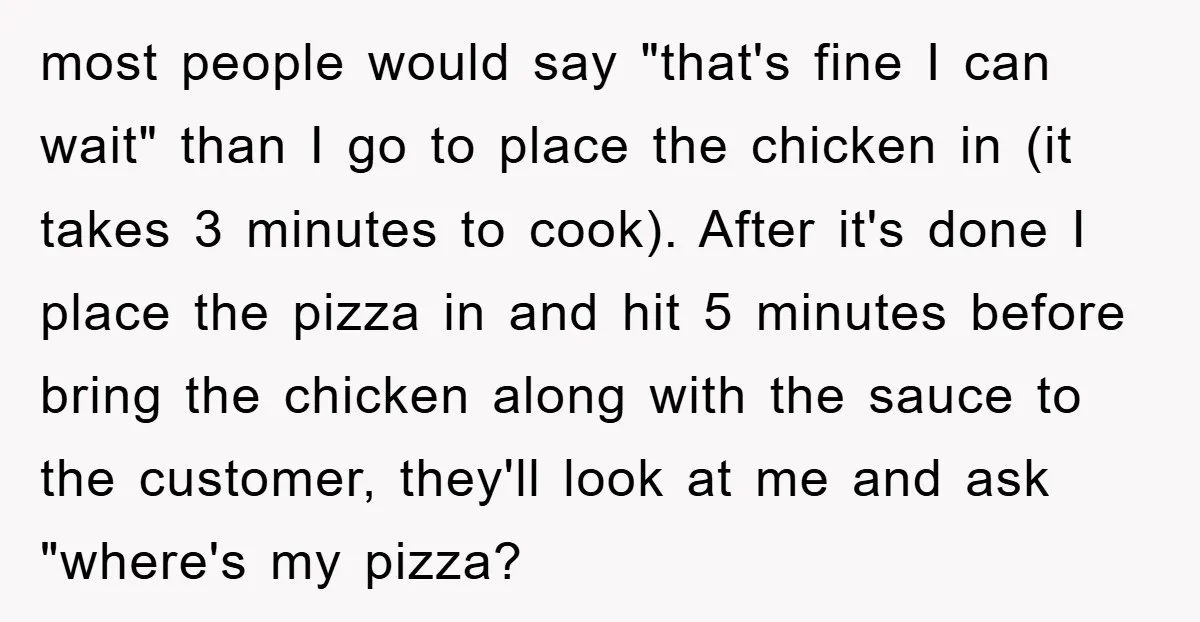 most people would say "that's fine I can wait" than I go to place the chicken in (it takes 3 minutes to cook). After it's done I place the pizza...