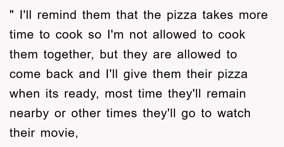 " I'll remind them that the pizza takes more time to cook so I'm not allowed to cook them together, but they are allowed to come back and I'll give...