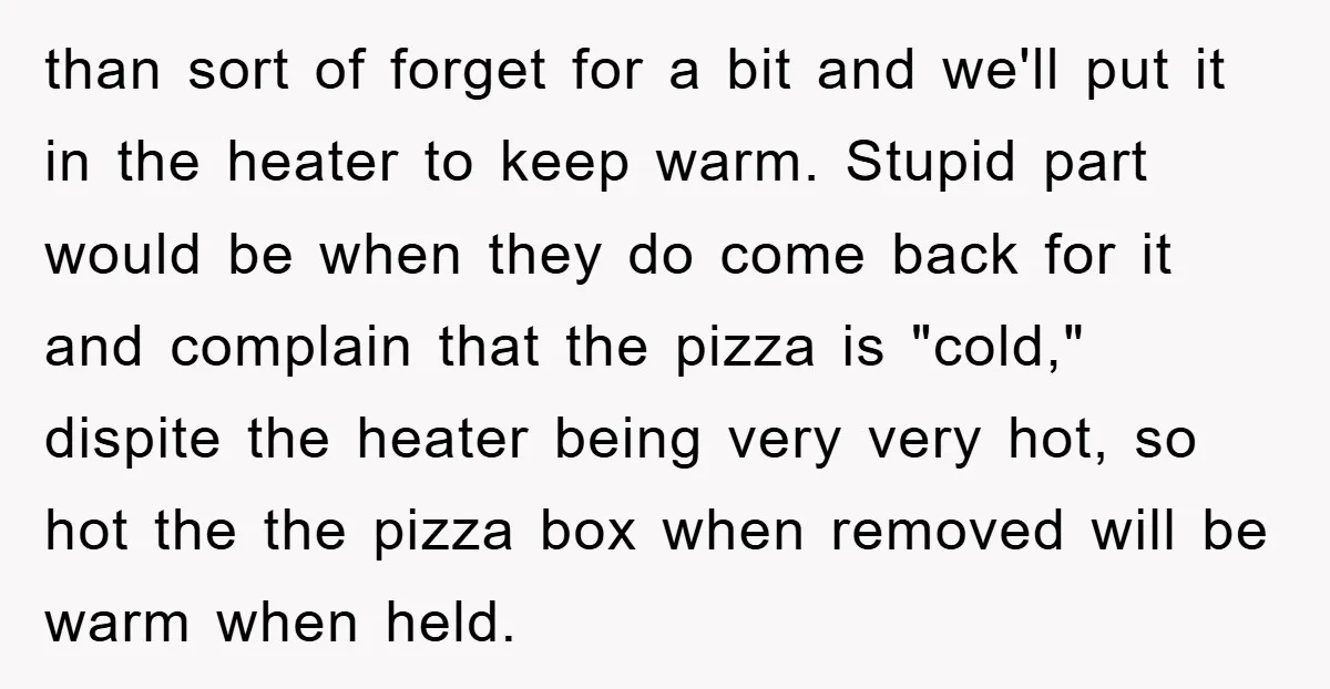 than sort of forget for a bit and we'll put it in the heater to keep warm. Stupid part would be when they do come back for it and complain...