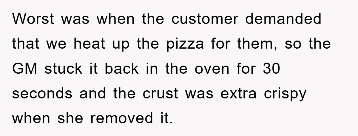 Worst was when the customer demanded that we heat up the pizza for them, so the GM stuck it back in the oven for 30 seconds and the crust was...