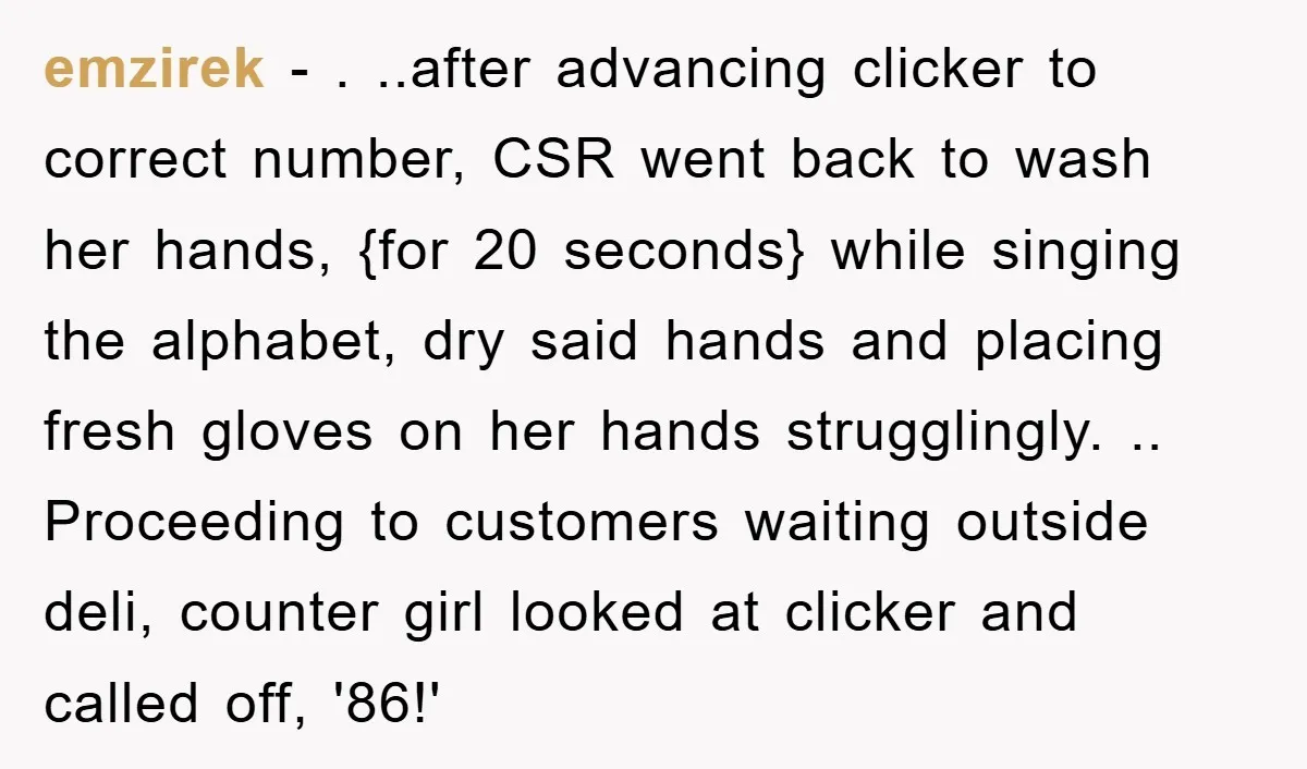 emzirek − . ..after advancing clicker to correct number, CSR went back to wash her hands, {for 20 seconds} while singing the alphabet, dry said hands and placing fresh gloves...