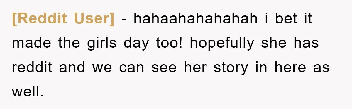 [Reddit User] − hahaahahahahah i bet it made the girls day too! hopefully she has reddit and we can see her story in here as well.