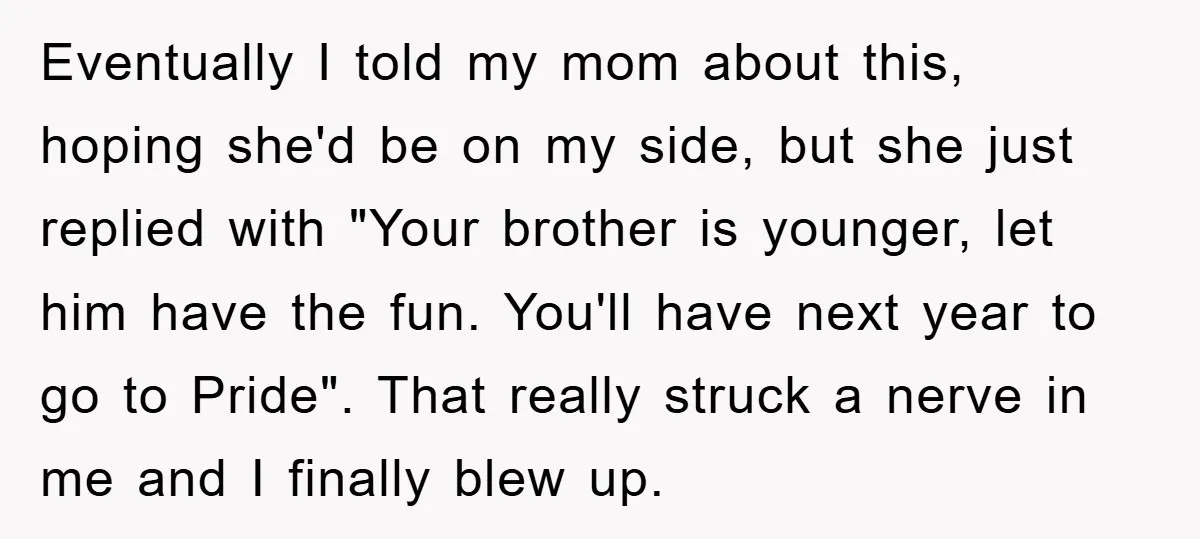 Eventually I told my mom about this, hoping she'd be on my side, but she just replied with "Your brother is younger, let him have the fun. You'll have next...