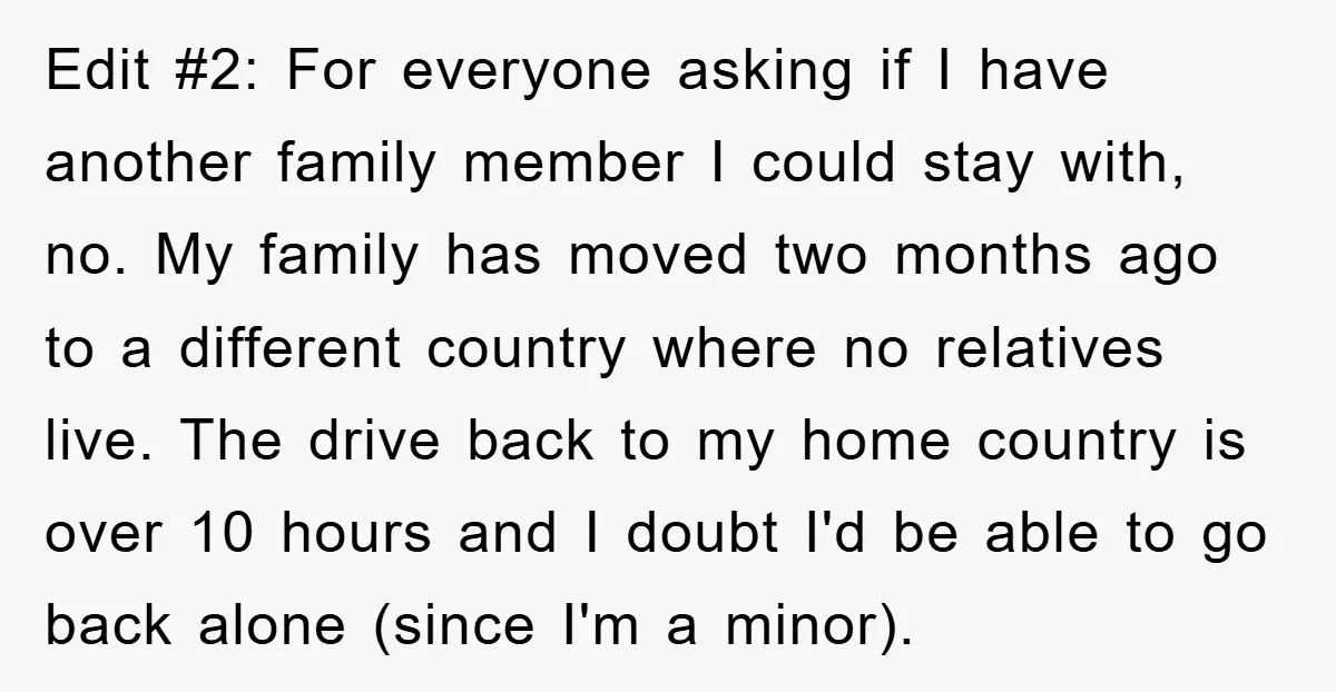 Edit #2: For everyone asking if I have another family member I could stay with, no. My family has moved two months ago to a different country where no relatives...