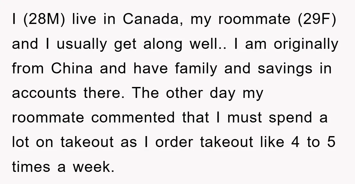 I (28M) live in Canada, my roommate (29F) and I usually get along well.. I am originally from China and have family and savings in accounts there. The other day...