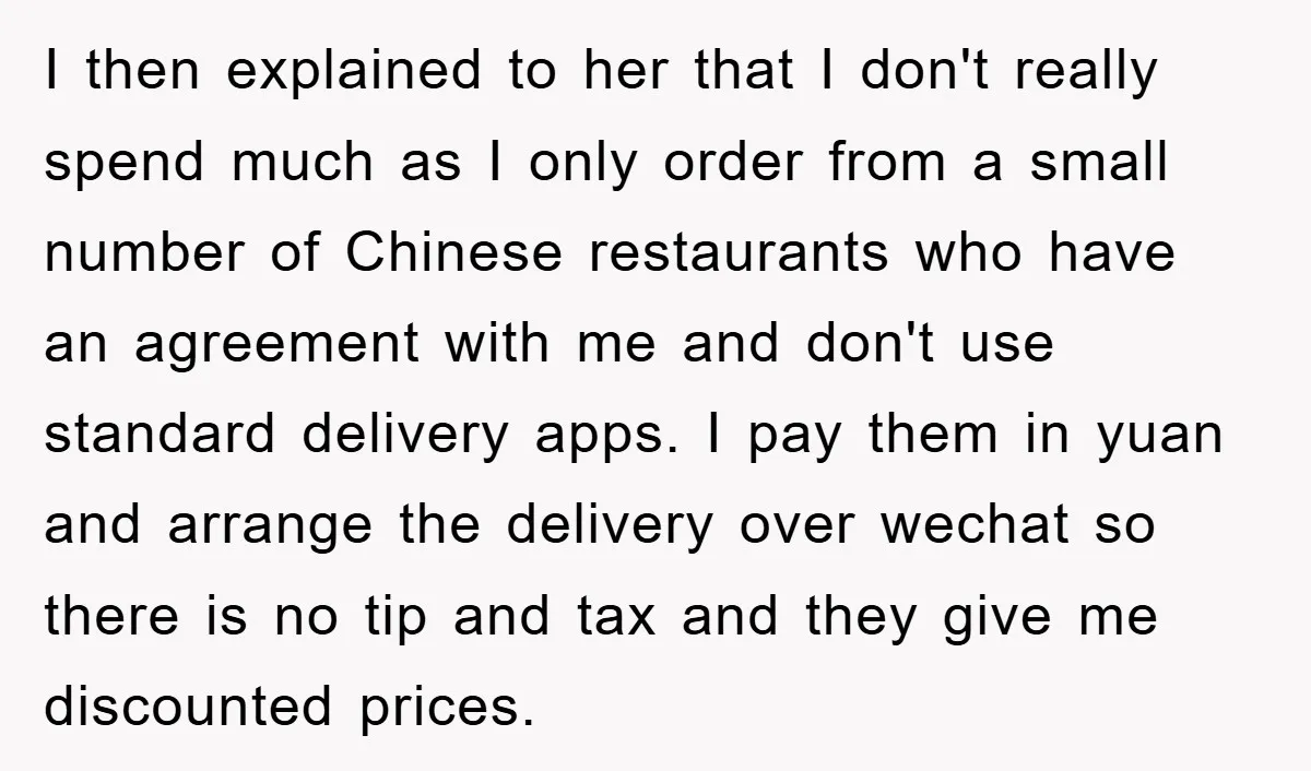 I then explained to her that I don't really spend much as I only order from a small number of Chinese restaurants who have an agreement with me and don't...