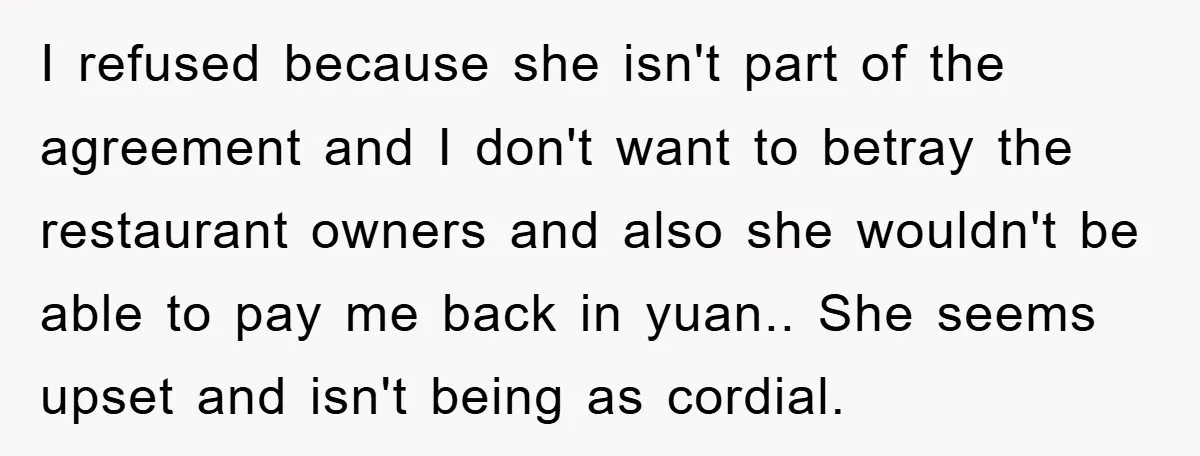 I refused because she isn't part of the agreement and I don't want to betray the restaurant owners and also she wouldn't be able to pay me back in yuan.....
