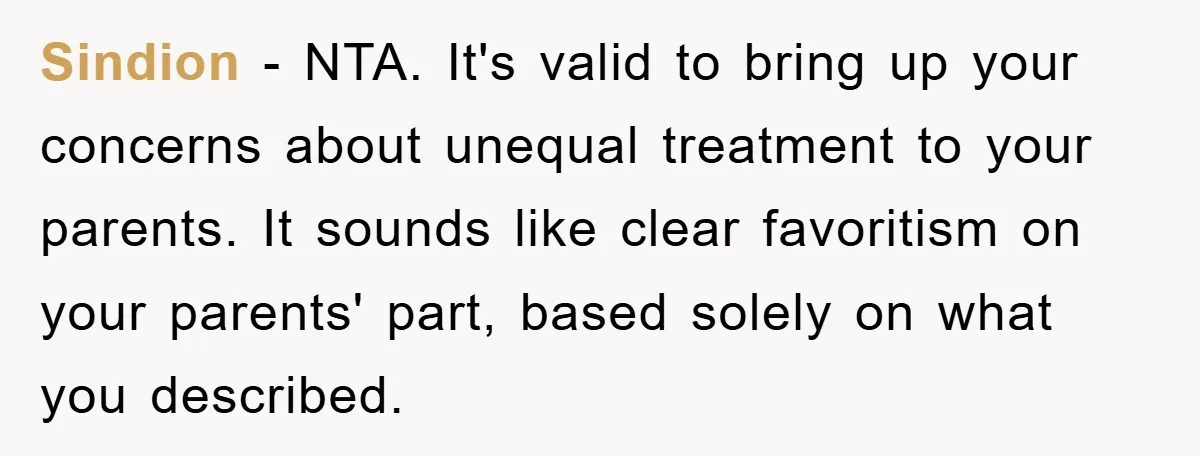 Sindion − NTA. It's valid to bring up your concerns about unequal treatment to your parents. It sounds like clear favoritism on your parents' part, based solely on what you...