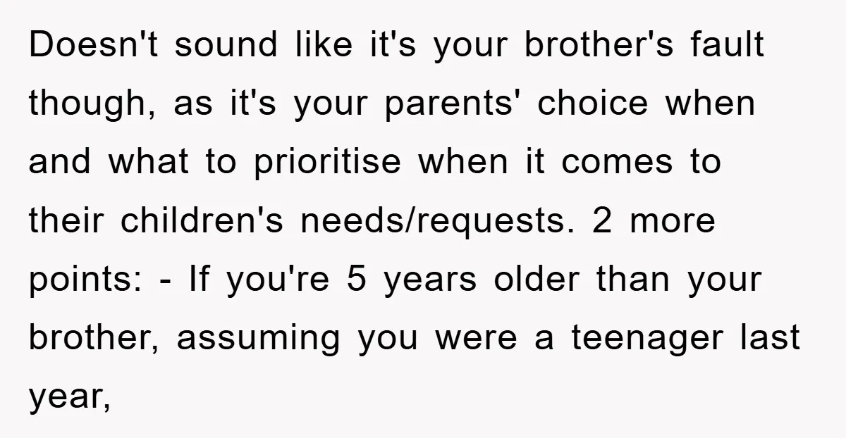 Doesn't sound like it's your brother's fault though, as it's your parents' choice when and what to prioritise when it comes to their children's needs/requests. 2 more points: - If...