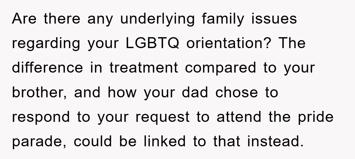 Are there any underlying family issues regarding your LGBTQ orientation? The difference in treatment compared to your brother, and how your dad chose to respond to your request to attend...