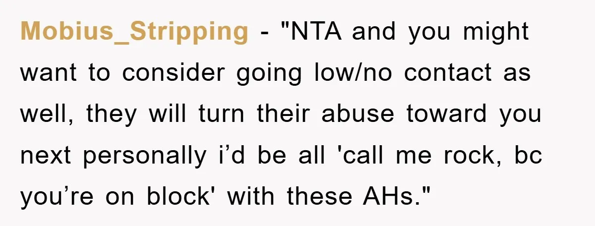 Mobius_Stripping - "NTA and you might want to consider going low/no contact as well, they will turn their abuse toward you next personally i’d be all 'call me rock, bc...