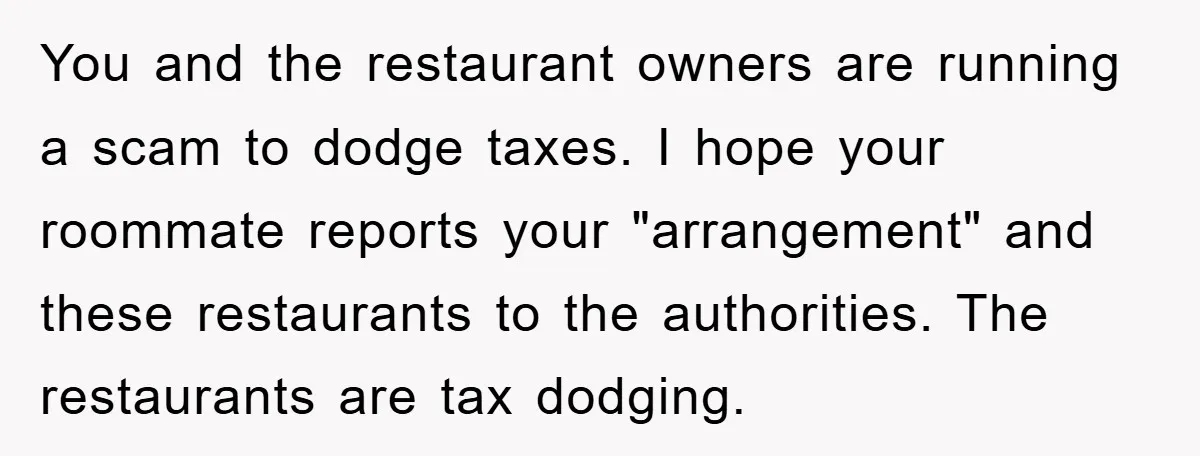 You and the restaurant owners are running a scam to dodge taxes. I hope your roommate reports your "arrangement" and these restaurants to the authorities. The restaurants are tax dodging.