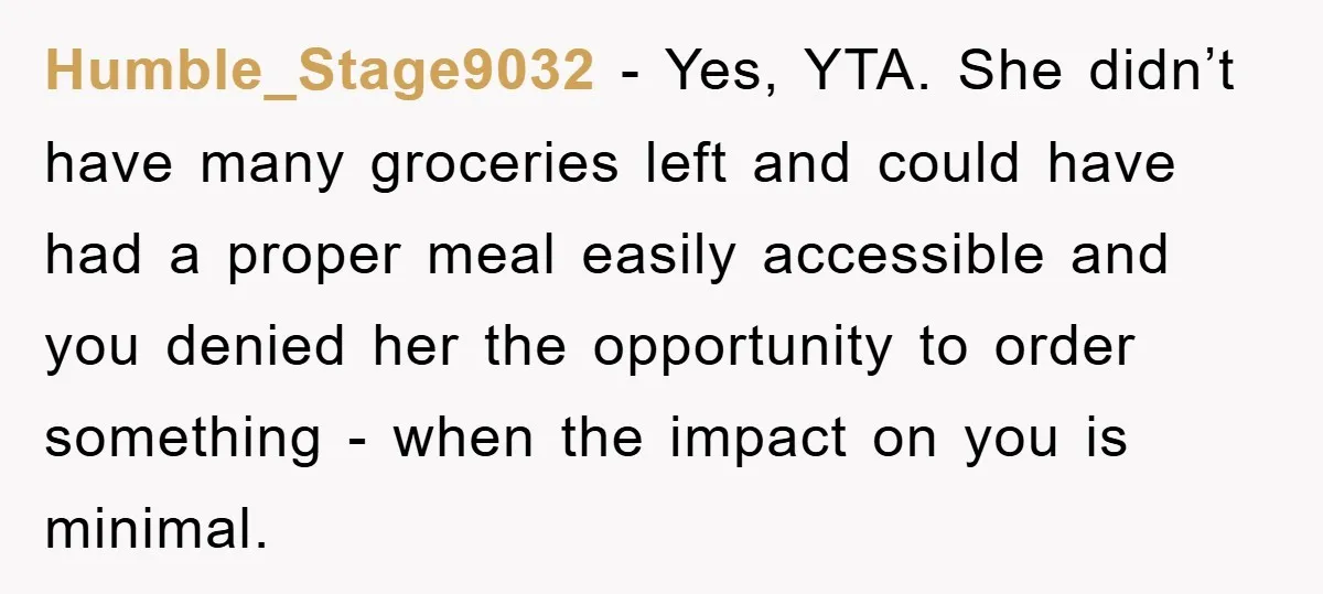 Humble_Stage9032 − Yes, YTA. She didn’t have many groceries left and could have had a proper meal easily accessible and you denied her the opportunity to order something - when...