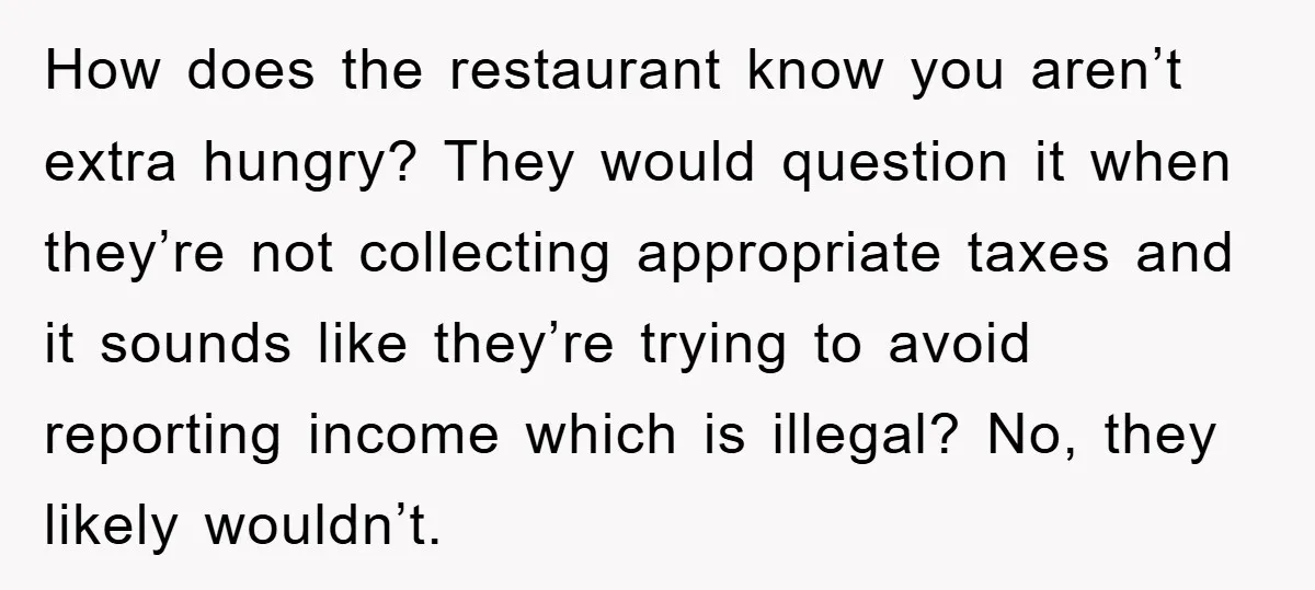 How does the restaurant know you aren’t extra hungry? They would question it when they’re not collecting appropriate taxes and it sounds like they’re trying to avoid reporting income which...