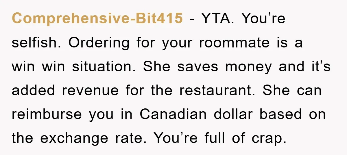 Comprehensive-Bit415 − YTA. You’re selfish. Ordering for your roommate is a win win situation. She saves money and it’s added revenue for the restaurant. She can reimburse you in Canadian...