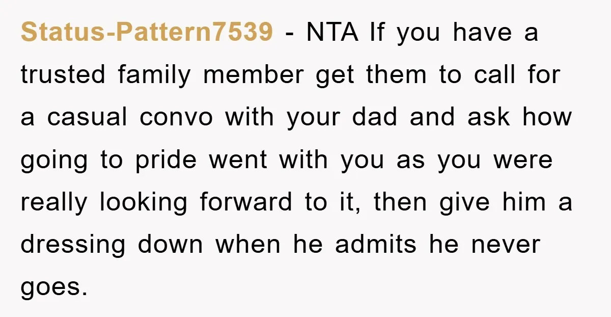 Status-Pattern7539 − NTA If you have a trusted family member get them to call for a casual convo with your dad and ask how going to pride went with you...