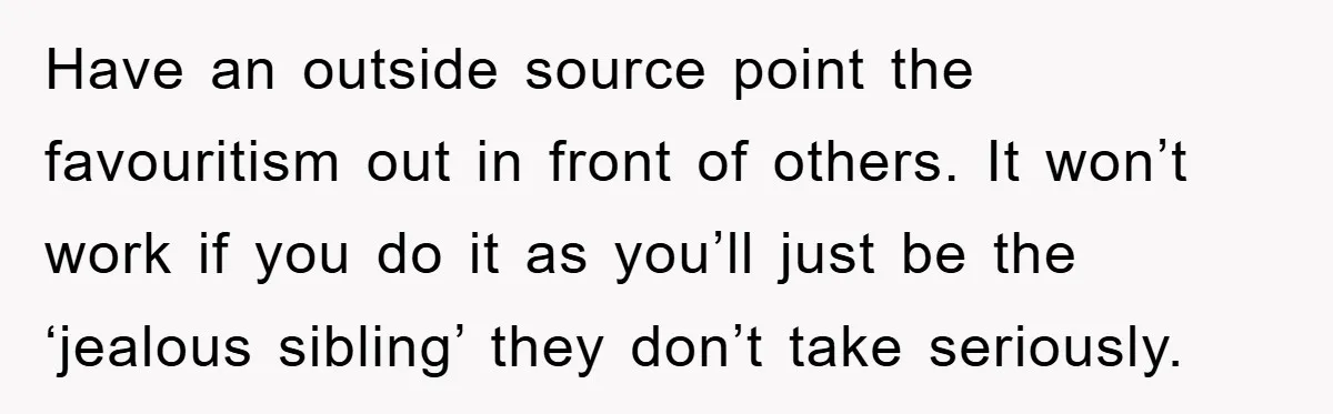 Have an outside source point the favouritism out in front of others. It won’t work if you do it as you’ll just be the ‘jealous sibling’ they don’t take seriously.