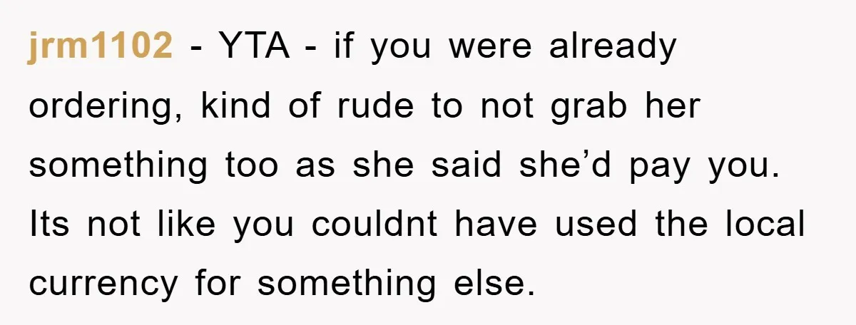 jrm1102 − YTA - if you were already ordering, kind of rude to not grab her something too as she said she’d pay you. Its not like you couldnt have...