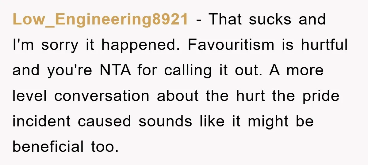 Low_Engineering8921 − That sucks and I'm sorry it happened. Favouritism is hurtful and you're NTA for calling it out. A more level conversation about the hurt the pride incident caused...