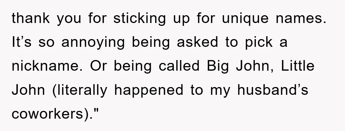 thank you for sticking up for unique names. It’s so annoying being asked to pick a nickname. Or being called Big John, Little John (literally happened to my husband’s coworkers)."