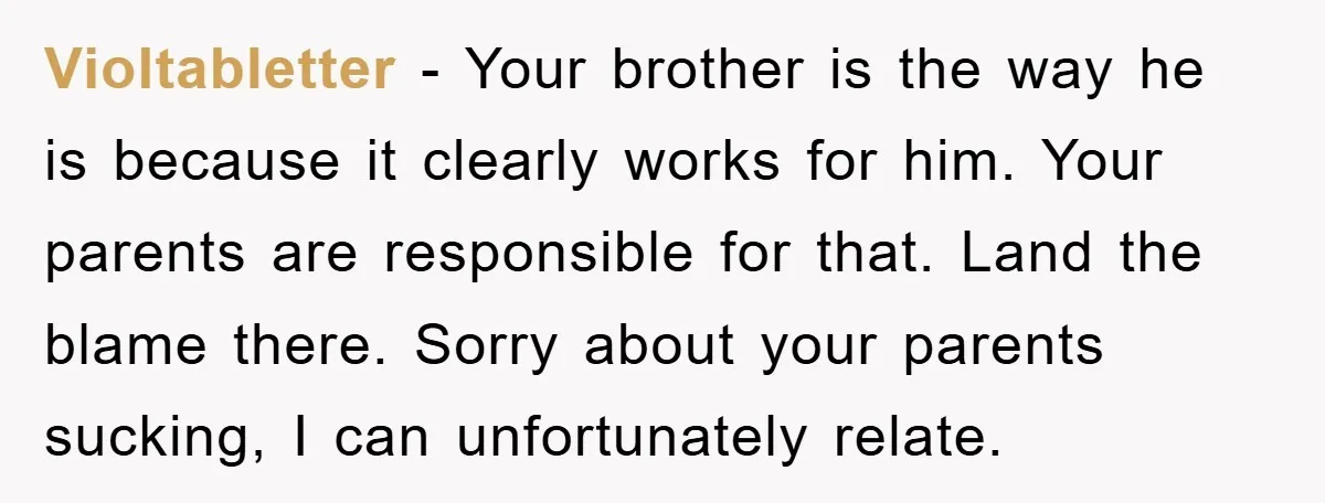 Violtabletter − Your brother is the way he is because it clearly works for him. Your parents are responsible for that. Land the blame there. Sorry about your parents sucking,...
