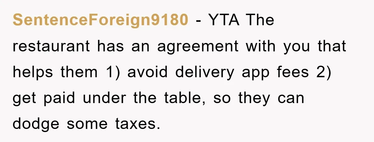 SentenceForeign9180 − YTA The restaurant has an agreement with you that helps them 1) avoid delivery app fees 2) get paid under the table, so they can dodge some taxes.
