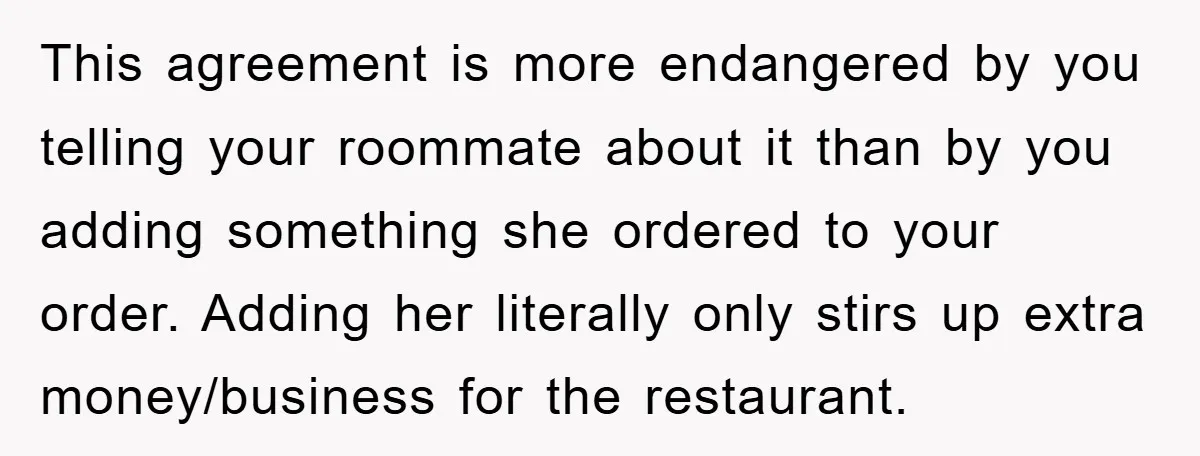 This agreement is more endangered by you telling your roommate about it than by you adding something she ordered to your order. Adding her literally only stirs up extra money/business...