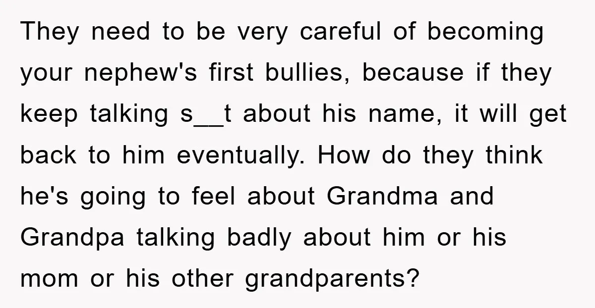 They need to be very careful of becoming your nephew's first bullies, because if they keep talking s__t about his name, it will get back to him eventually. How do...