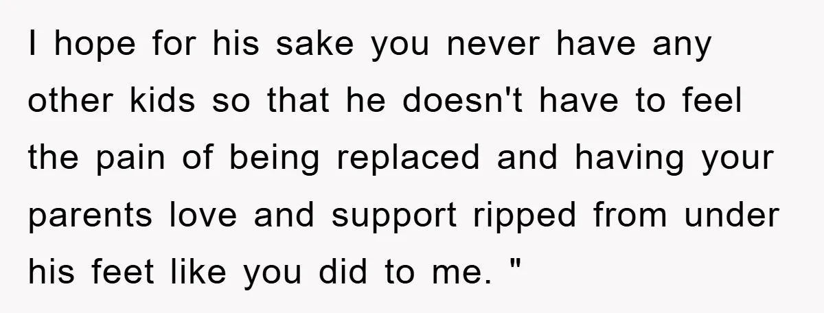 I hope for his sake you never have any other kids so that he doesn't have to feel the pain of being replaced and having your parents love and support...