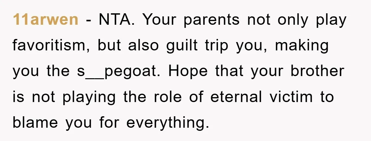 11arwen − NTA. Your parents not only play favoritism, but also guilt trip you, making you the s__pegoat. Hope that your brother is not playing the role of eternal victim...
