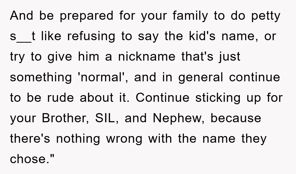 And be prepared for your family to do petty s__t like refusing to say the kid's name, or try to give him a nickname that's just something 'normal', and in...