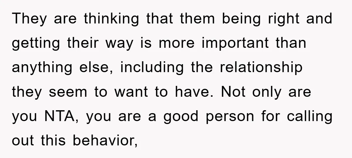 They are thinking that them being right and getting their way is more important than anything else, including the relationship they seem to want to have. Not only are you...