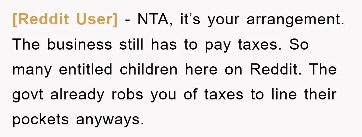[Reddit User] − NTA, it’s your arrangement. The business still has to pay taxes. So many entitled children here on Reddit. The govt already robs you of taxes to line...
