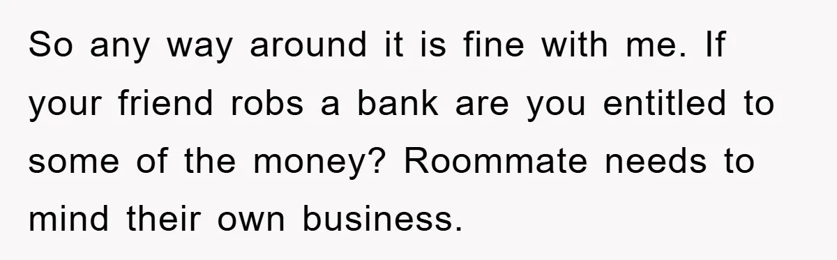 So any way around it is fine with me. If your friend robs a bank are you entitled to some of the money? Roommate needs to mind their own business.
