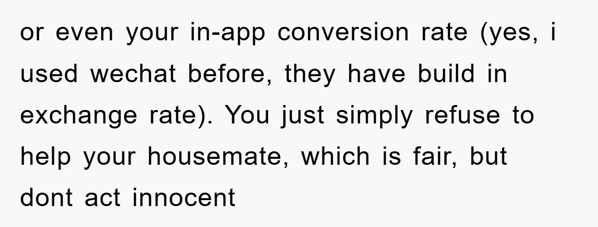 or even your in-app conversion rate (yes, i used wechat before, they have build in exchange rate). You just simply refuse to help your housemate, which is fair, but dont...