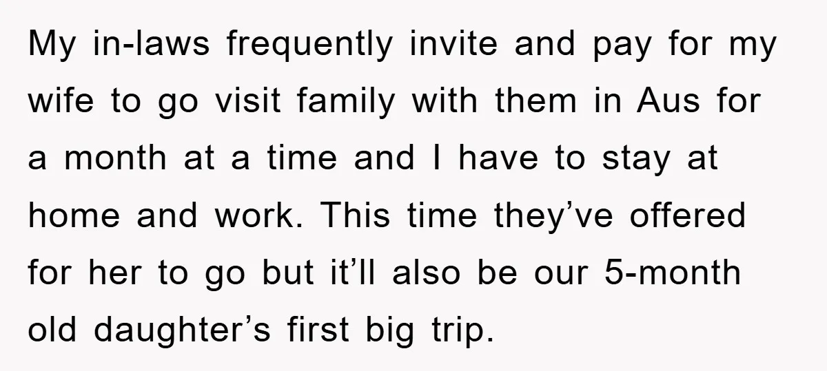 My in-laws frequently invite and pay for my wife to go visit family with them in Aus for a month at a time and I have to stay at home...