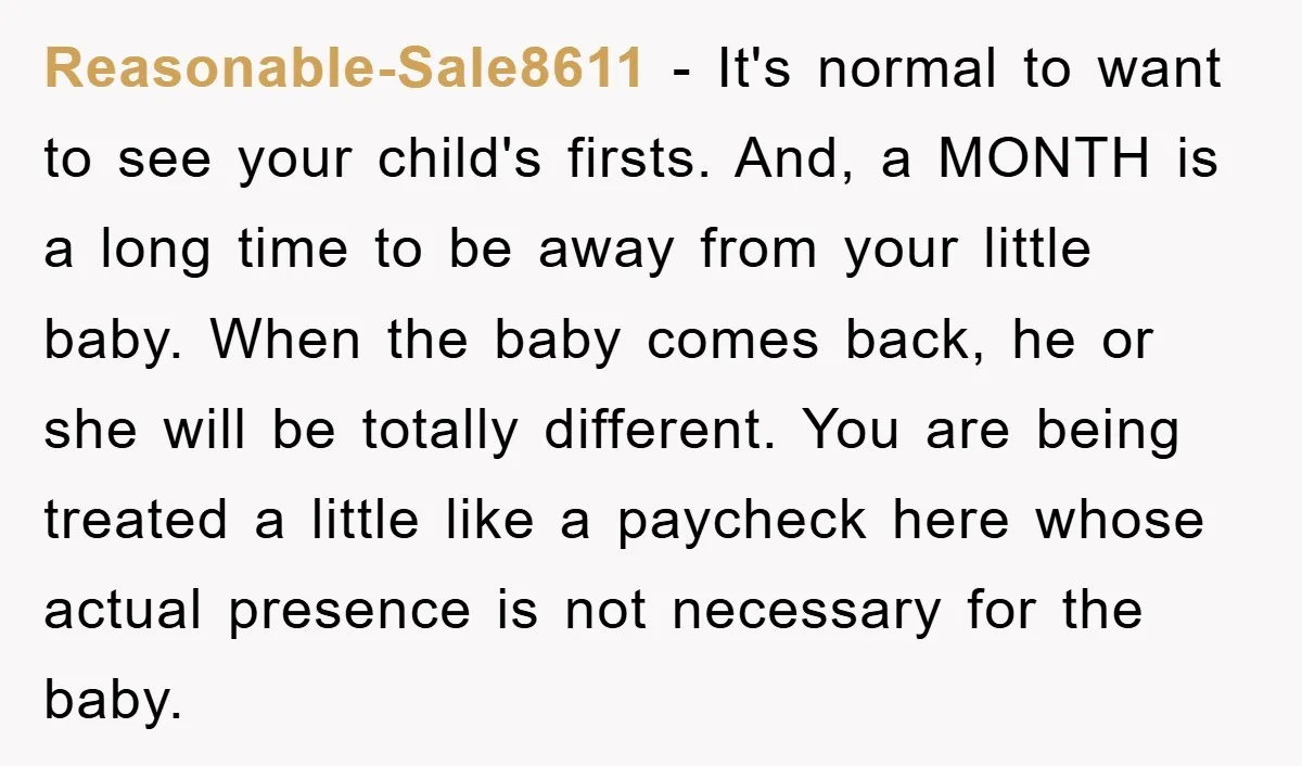 Reasonable-Sale8611 − It's normal to want to see your child's firsts. And, a MONTH is a long time to be away from your little baby. When the baby comes back,...