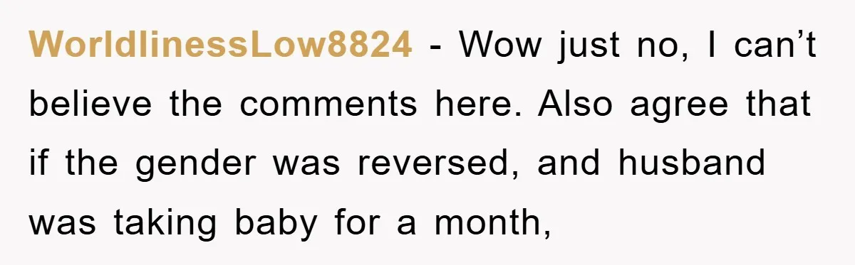 WorldlinessLow8824 − Wow just no, I can’t believe the comments here. Also agree that if the gender was reversed, and husband was taking baby for a month,